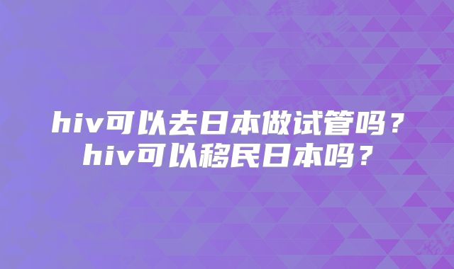 hiv可以去日本做试管吗？hiv可以移民日本吗？