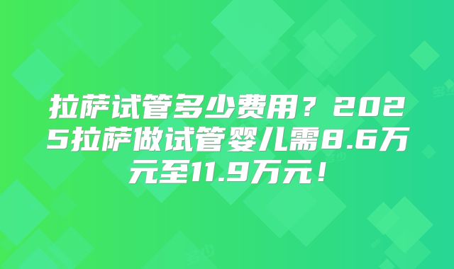 拉萨试管多少费用?2025拉萨做试管婴儿需8.6万元至11.9万元!