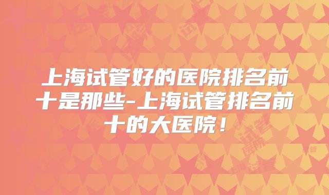 上海试管好的医院排名前十是那些-上海试管排名前十的大医院!