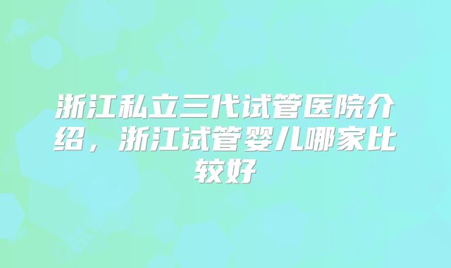 浙江私立三代试管医院介绍,浙江试管婴儿哪家比较好