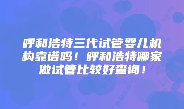呼和浩特三代试管婴儿机构靠谱吗!呼和浩特哪家做试管比较好查询!