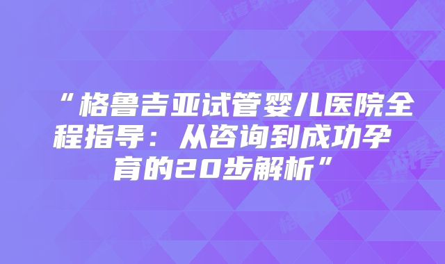 “格鲁吉亚试管婴儿医院全程指导:从咨询到成功孕育的20步解析”
