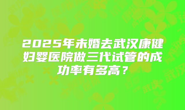 2025年未婚去武汉康健妇婴医院做三代试管的成功率有多高?