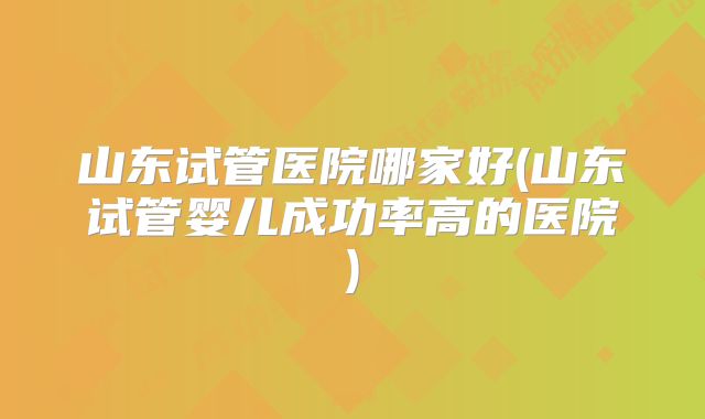 山东试管医院哪家好(山东试管婴儿成功率高的医院)