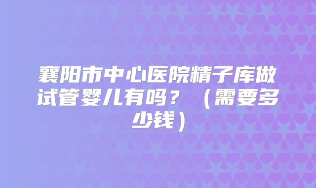 襄阳市中心医院精子库做试管婴儿有吗?(需要多少钱)