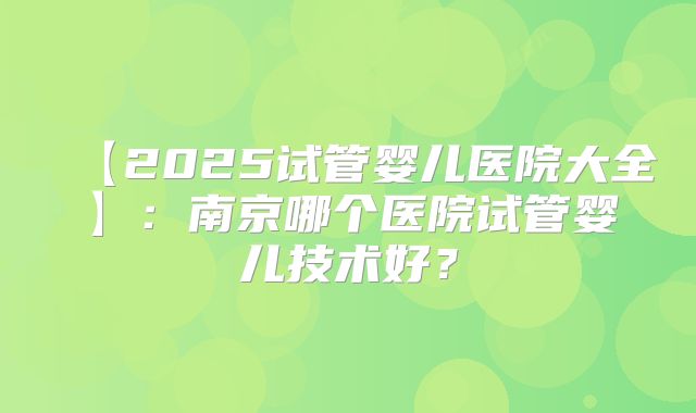 【2025试管婴儿医院大全】：南京哪个医院试管婴儿技术好？