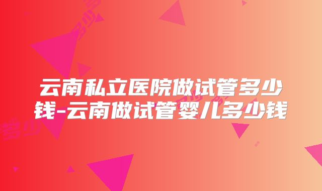 云南私立医院做试管多少钱-云南做试管婴儿多少钱