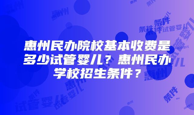 惠州民办院校基本收费是多少试管婴儿?惠州民办学校招生条件?