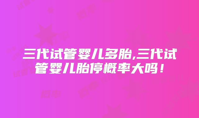 三代试管婴儿多胎,三代试管婴儿胎停概率大吗!