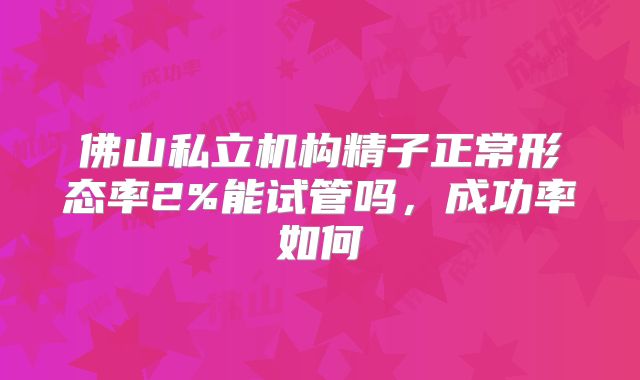 佛山私立机构精子正常形态率2%能试管吗,成功率如何