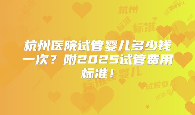 杭州医院试管婴儿多少钱一次?附2025试管费用标准!