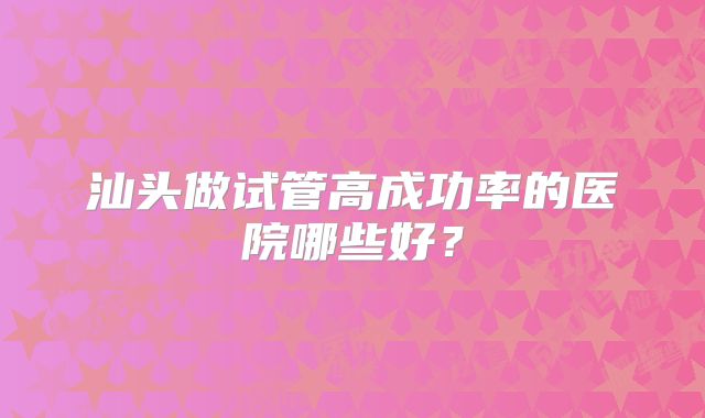 汕头做试管高成功率的医院哪些好？