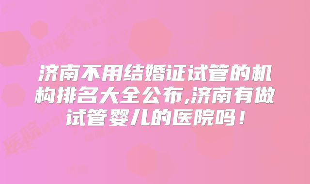济南不用结婚证试管的机构排名大全公布,济南有做试管婴儿的医院吗！