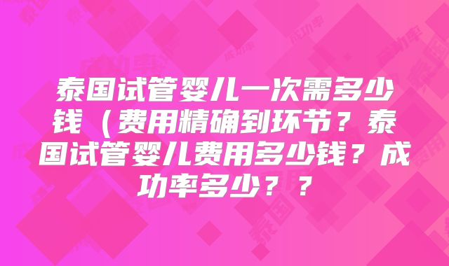 泰国试管婴儿一次需多少钱(费用精确到环节?泰国试管婴儿费用多少钱?成功率多少??