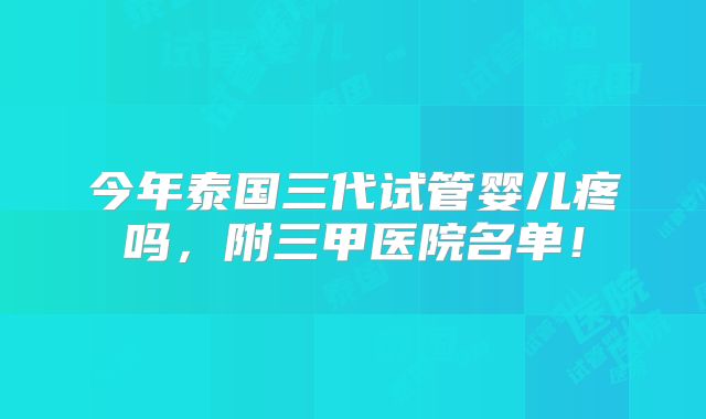 今年泰国三代试管婴儿疼吗，附三甲医院名单！