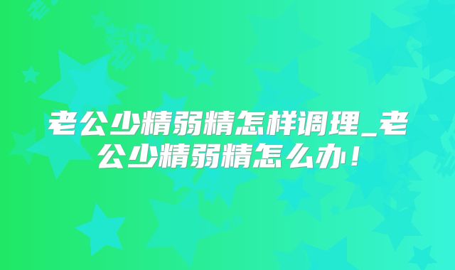 老公少精弱精怎样调理_老公少精弱精怎么办!
