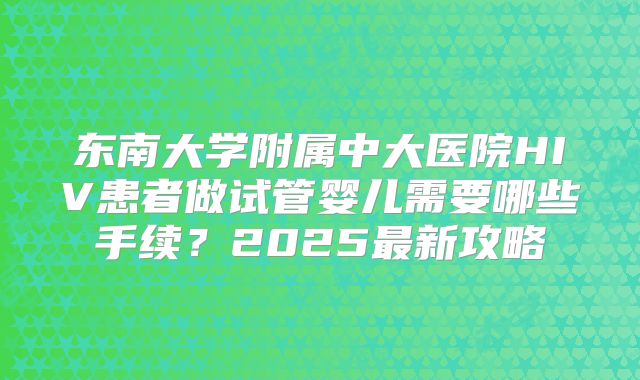东南大学附属中大医院HIV患者做试管婴儿需要哪些手续？2025最新攻略