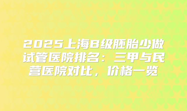 2025上海B级胚胎少做试管医院排名:三甲与民营医院对比,价格一览