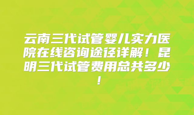 云南三代试管婴儿实力医院在线咨询途径详解!昆明三代试管费用总共多少!