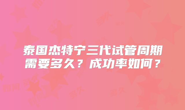 泰国杰特宁三代试管周期需要多久?成功率如何?