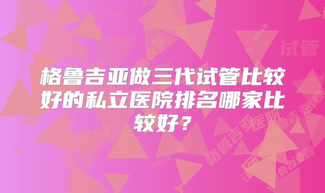 格鲁吉亚做三代试管比较好的私立医院排名哪家比较好？