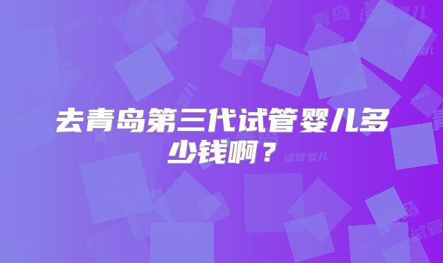 去青岛第三代试管婴儿多少钱啊？
