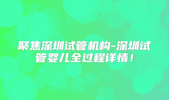 聚焦深圳试管机构-深圳试管婴儿全过程详情！