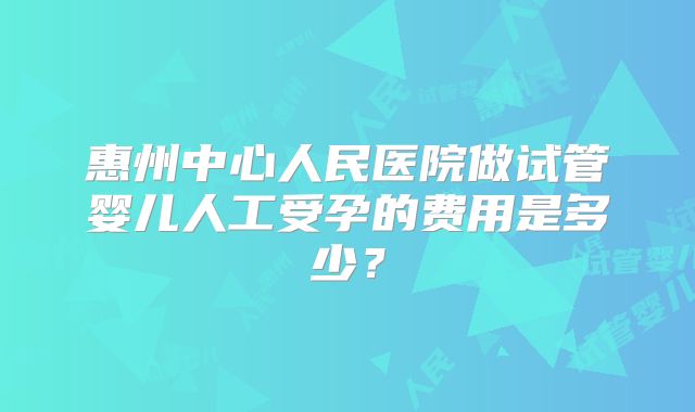 惠州中心人民医院做试管婴儿人工受孕的费用是多少？