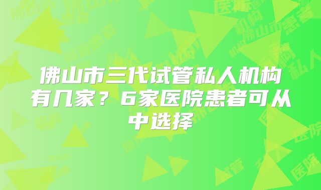 佛山市三代试管私人机构有几家？6家医院患者可从中选择