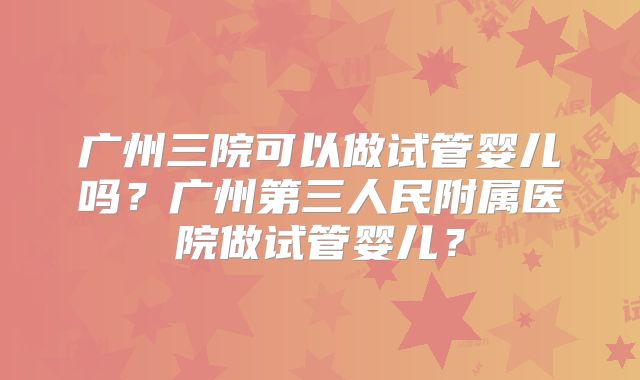 广州三院可以做试管婴儿吗?广州第三人民附属医院做试管婴儿?