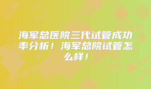 海军总医院三代试管成功率分析！海军总院试管怎么样！