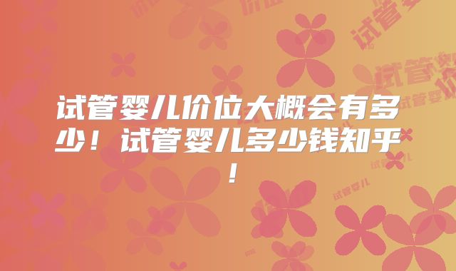 试管婴儿价位大概会有多少！试管婴儿多少钱知乎！