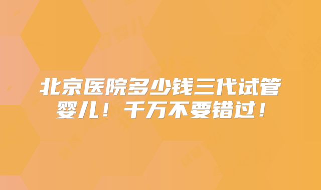 北京医院多少钱三代试管婴儿！千万不要错过！