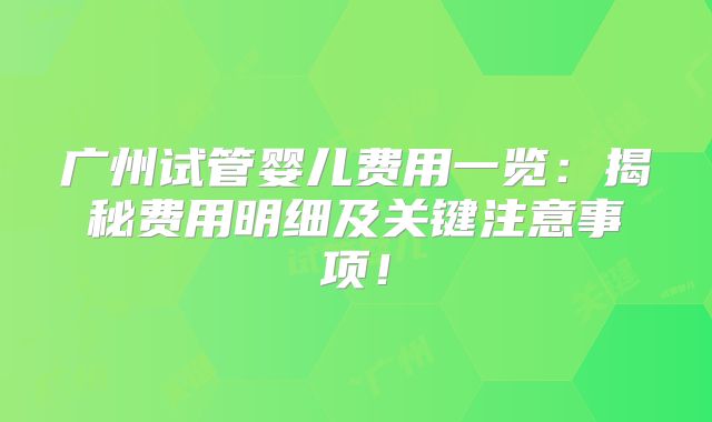 广州试管婴儿费用一览：揭秘费用明细及关键注意事项！
