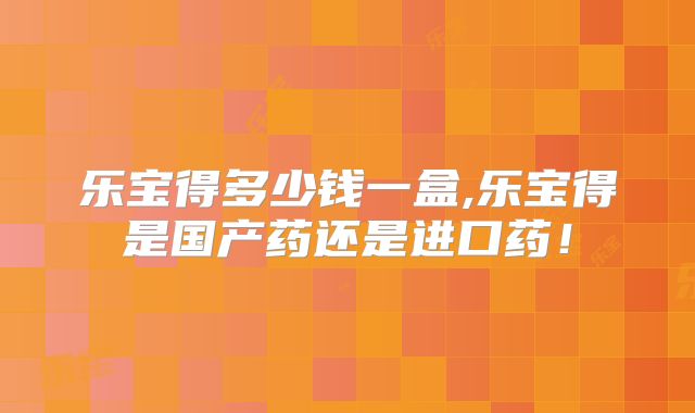 乐宝得多少钱一盒,乐宝得是国产药还是进口药！