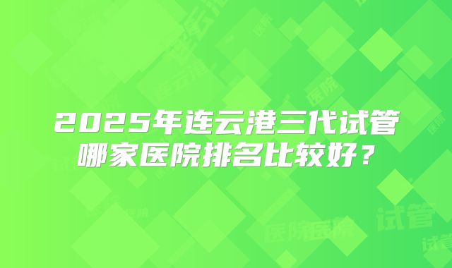 2025年连云港三代试管哪家医院排名比较好？