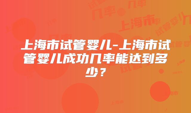 上海市试管婴儿-上海市试管婴儿成功几率能达到多少?