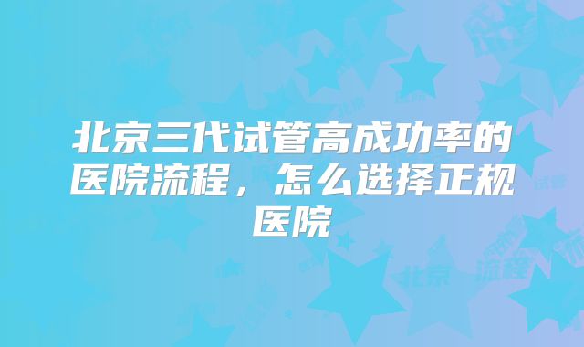 北京三代试管高成功率的医院流程,怎么选择正规医院