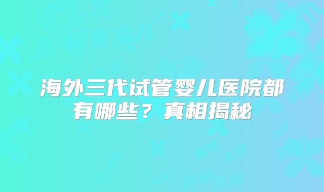 海外三代试管婴儿医院都有哪些?真相揭秘