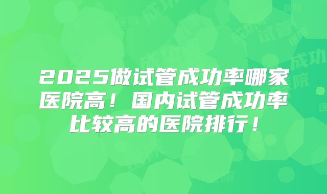 2025做试管成功率哪家医院高!国内试管成功率比较高的医院排行!