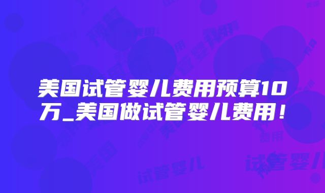 美国试管婴儿费用预算10万_美国做试管婴儿费用！