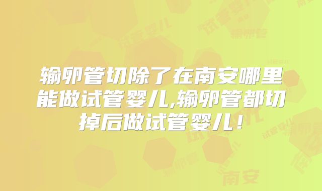 输卵管切除了在南安哪里能做试管婴儿,输卵管都切掉后做试管婴儿！