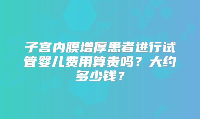 子宫内膜增厚患者进行试管婴儿费用算贵吗?大约多少钱?