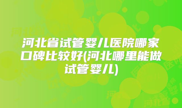 河北省试管婴儿医院哪家口碑比较好(河北哪里能做试管婴儿)