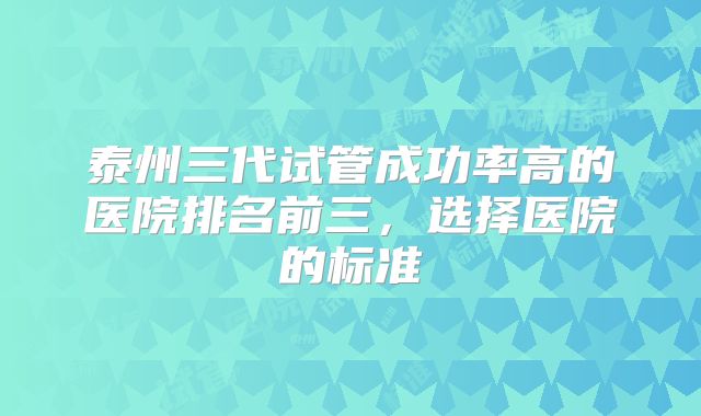 泰州三代试管成功率高的医院排名前三，选择医院的标准