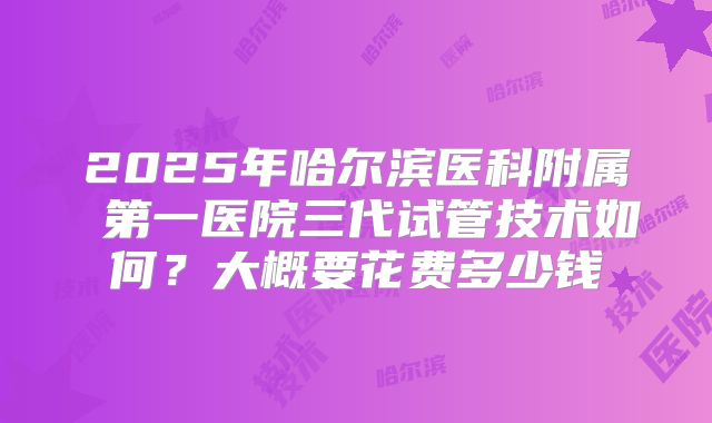 2025年哈尔滨医科附属 第一医院三代试管技术如何?大概要花费多少钱
