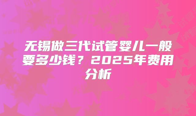 无锡做三代试管婴儿一般要多少钱?2025年费用分析