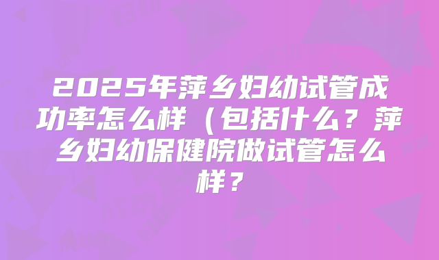 2025年萍乡妇幼试管成功率怎么样(包括什么?萍乡妇幼保健院做试管怎么样?