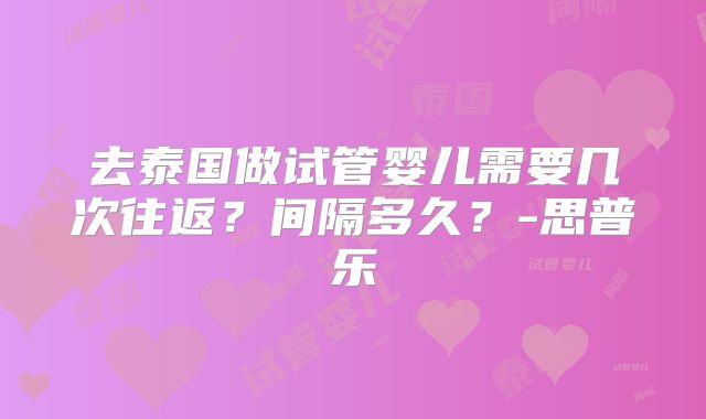 去泰国做试管婴儿需要几次往返?间隔多久?-思普乐