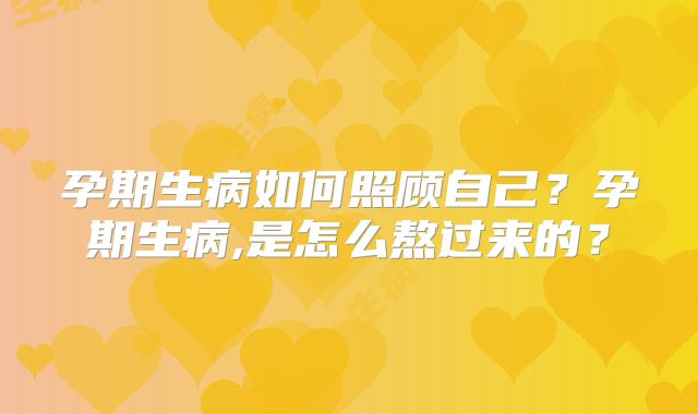 孕期生病如何照顾自己？孕期生病,是怎么熬过来的？